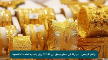 ارتفاع قياسي.. عيار 21 في عمان يصل إلى 37,350 ريال بنهاية تعاملات السبت
